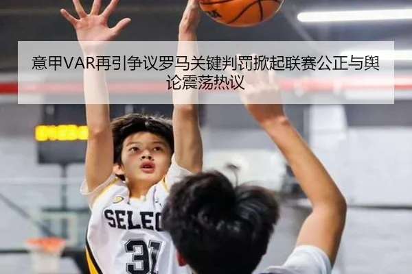 意甲VAR再引争议罗马关键判罚掀起联赛公正与舆论震荡热议