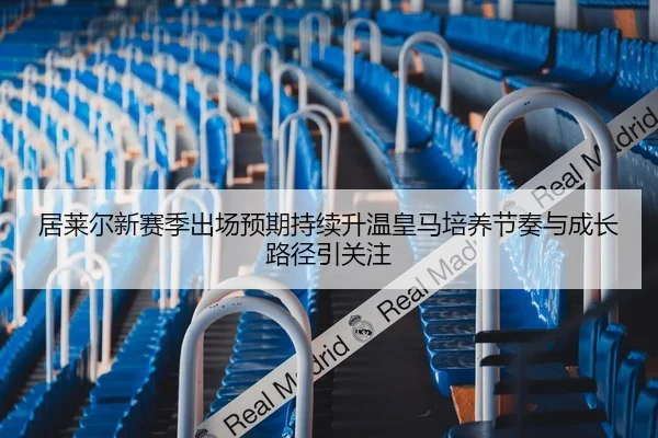 居莱尔新赛季出场预期持续升温皇马培养节奏与成长路径引关注