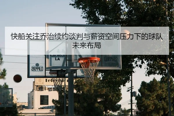 快船关注乔治续约谈判与薪资空间压力下的球队未来布局